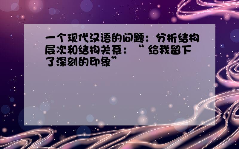 一个现代汉语的问题：分析结构层次和结构关系：“ 给我留下了深刻的印象”