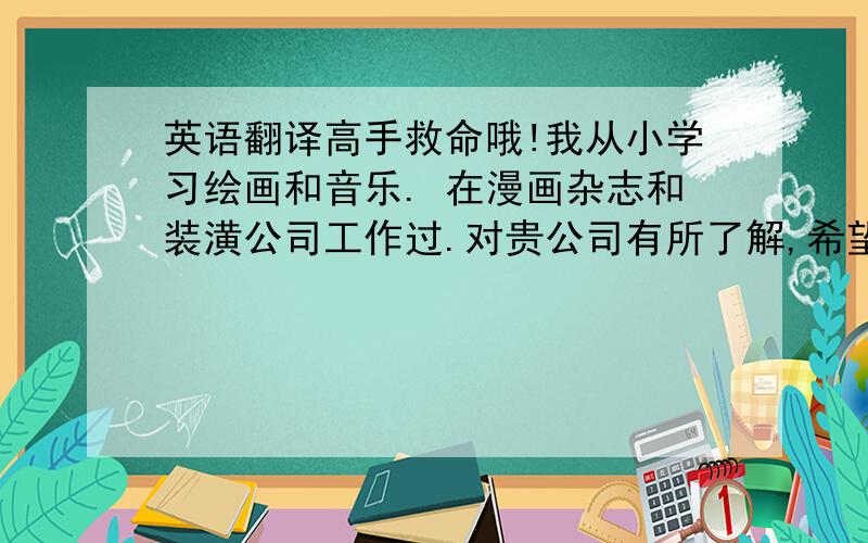 英语翻译高手救命哦!我从小学习绘画和音乐. 在漫画杂志和装潢公司工作过.对贵公司有所了解,希望能加入这个优秀的团队,使自