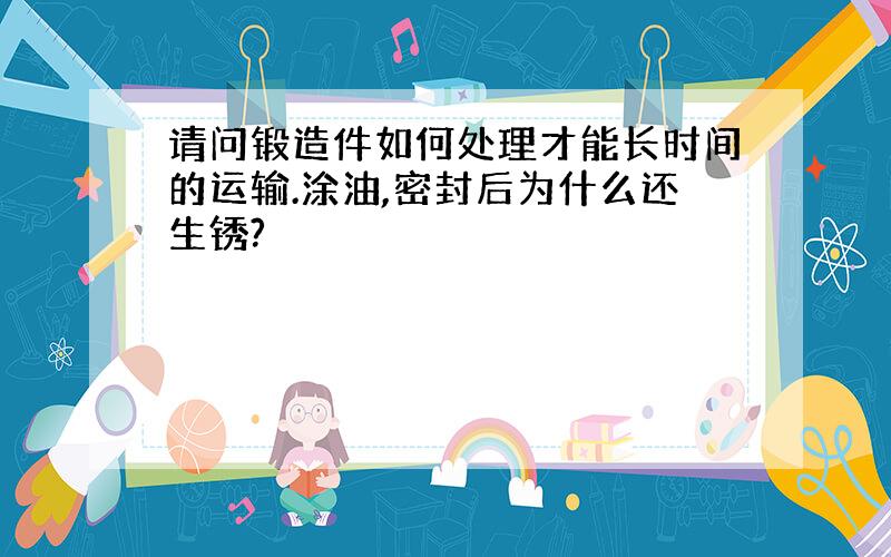 请问锻造件如何处理才能长时间的运输.涂油,密封后为什么还生锈?