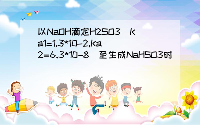 以NaOH滴定H2SO3(Ka1=1.3*10-2,Ka2=6.3*10-8)至生成NaHSO3时