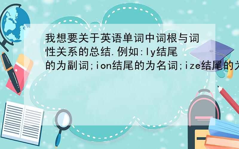 我想要关于英语单词中词根与词性关系的总结.例如:ly结尾的为副词;ion结尾的为名词;ize结尾的为动词;ic结尾的为形