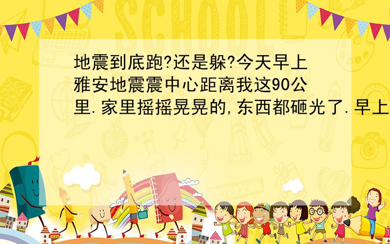 地震到底跑?还是躲?今天早上雅安地震震中心距离我这90公里.家里摇摇晃晃的,东西都砸光了.早上跑到楼下去的.因为我住的是