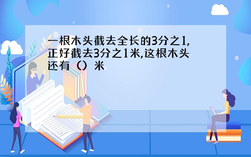 一根木头截去全长的3分之1,正好截去3分之1米,这根木头还有（）米