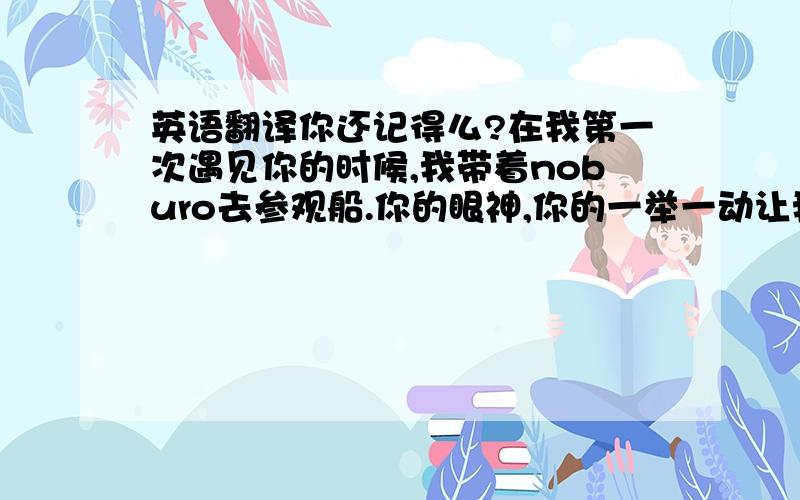 英语翻译你还记得么?在我第一次遇见你的时候,我带着noburo去参观船.你的眼神,你的一举一动让我那么的不自然,你对于N