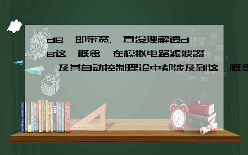 dB,即带宽.一直没理解透dB这一概念,在模拟电路滤波器,及其自动控制理论中都涉及到这一概念.请指教!