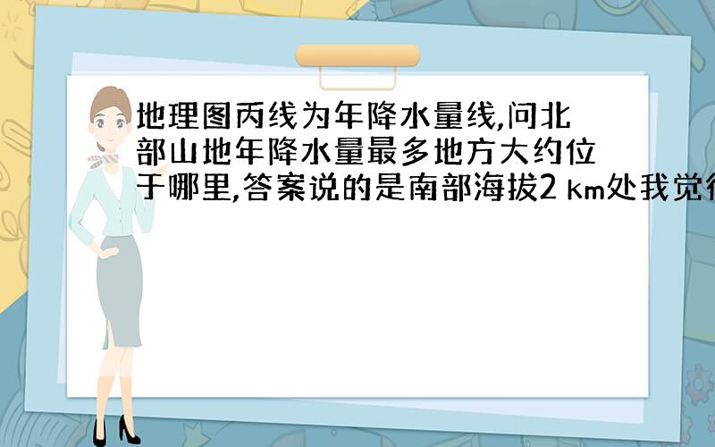 地理图丙线为年降水量线,问北部山地年降水量最多地方大约位于哪里,答案说的是南部海拔2 km处我觉得