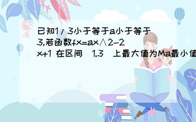 已知1/3小于等于a小于等于3,若函数fx=ax∧2-2x+1 在区间[1.3]上最大值为Ma最小值为Na令ga=Ma-