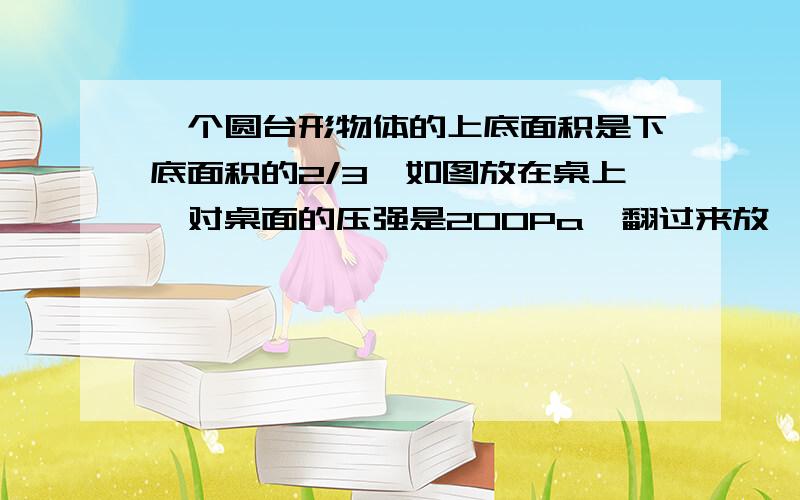 一个圆台形物体的上底面积是下底面积的2/3,如图放在桌上,对桌面的压强是200Pa,翻过来放,对桌面的压强是多少?