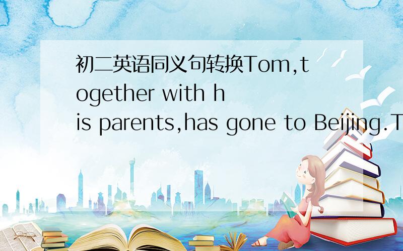 初二英语同义句转换Tom,together with his parents,has gone to Beijing.T