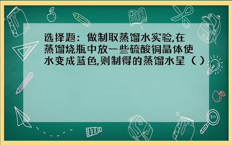 选择题：做制取蒸馏水实验,在蒸馏烧瓶中放一些硫酸铜晶体使水变成蓝色,则制得的蒸馏水呈（ ）.