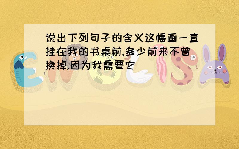 说出下列句子的含义这幅画一直挂在我的书桌前,多少前来不曾换掉,因为我需要它