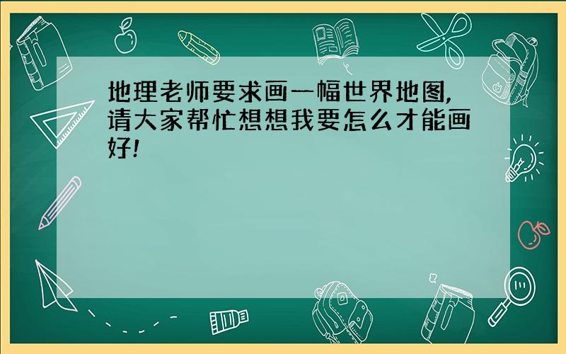 地理老师要求画一幅世界地图,请大家帮忙想想我要怎么才能画好!