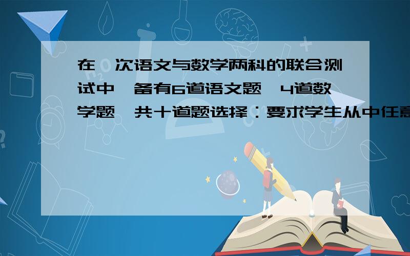 在一次语文与数学两科的联合测试中,备有6道语文题,4道数学题,共十道题选择：要求学生从中任意抽取5道题