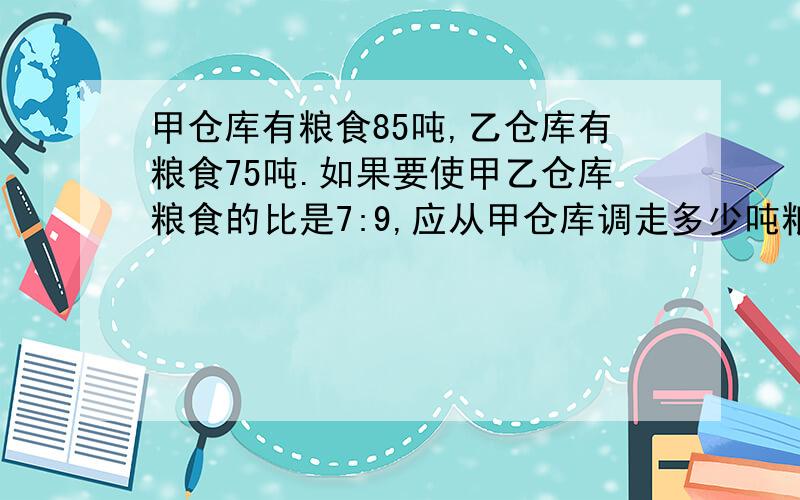 甲仓库有粮食85吨,乙仓库有粮食75吨.如果要使甲乙仓库粮食的比是7:9,应从甲仓库调走多少吨粮食到乙库?