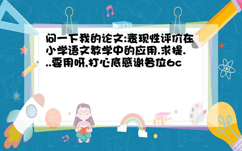 问一下我的论文:表现性评价在小学语文教学中的应用.求提...要用呀,打心底感谢各位6c