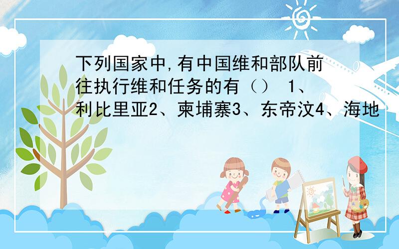 下列国家中,有中国维和部队前往执行维和任务的有（） 1、利比里亚2、柬埔寨3、东帝汶4、海地