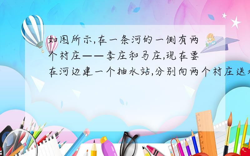 如图所示,在一条河的一侧有两个村庄——李庄和马庄,现在要在河边建一个抽水站,分别向两个村庄送水