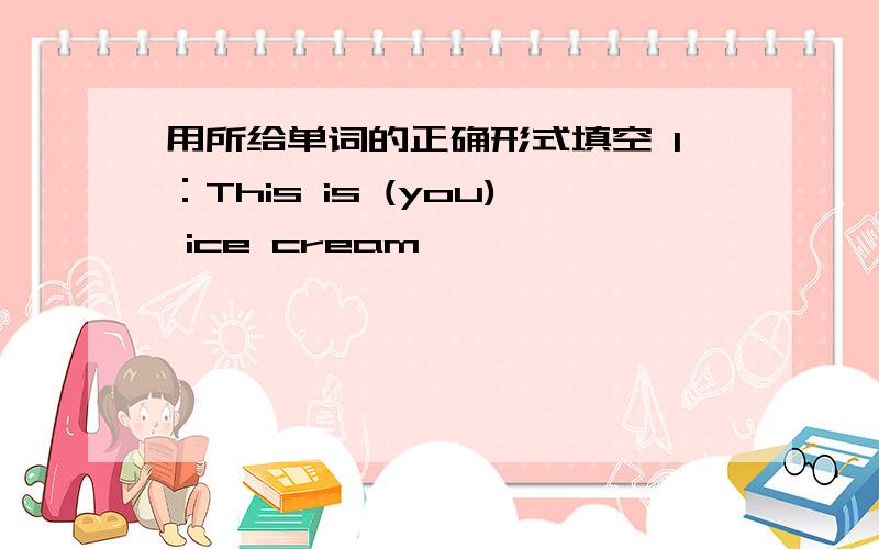 用所给单词的正确形式填空 1：This is (you) ice cream