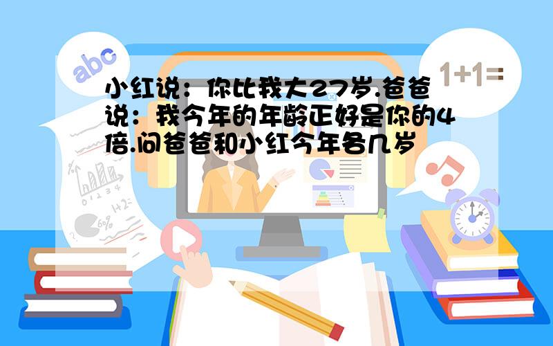 小红说：你比我大27岁.爸爸说：我今年的年龄正好是你的4倍.问爸爸和小红今年各几岁