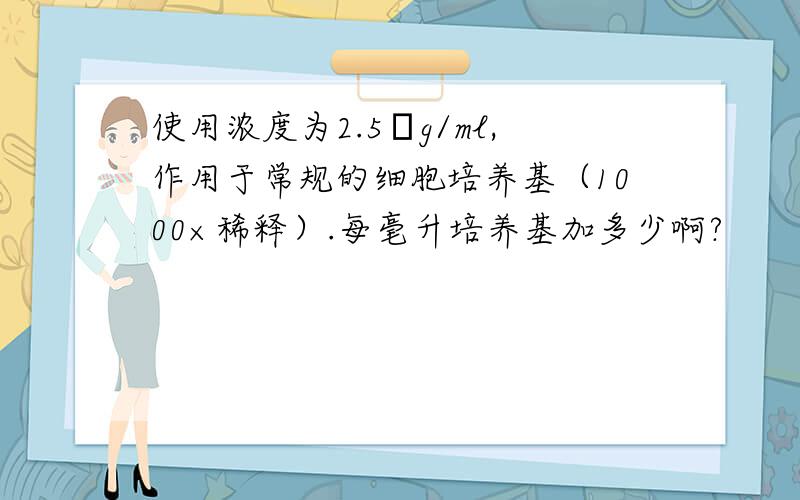 使用浓度为2.5μg/ml,作用于常规的细胞培养基（1000×稀释）.每毫升培养基加多少啊?