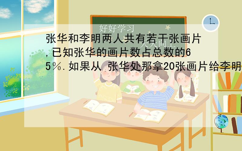 张华和李明两人共有若干张画片,已知张华的画片数占总数的65％.如果从 张华处那拿20张画片给李明,那么黎李明的画片数占总