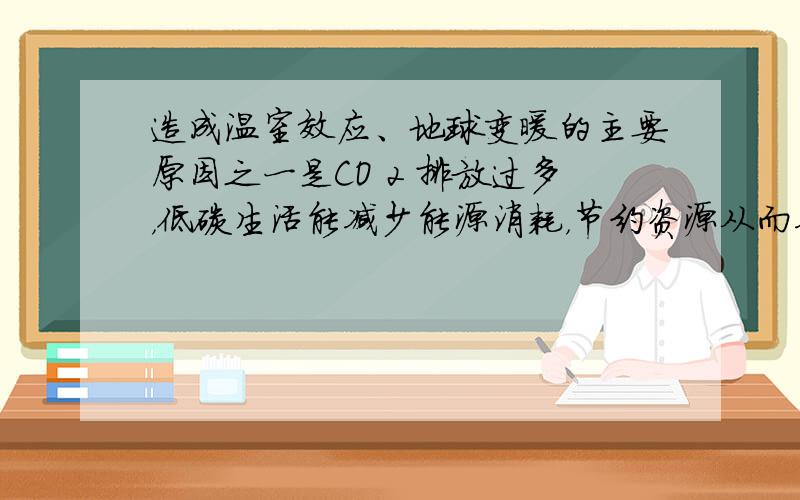 造成温室效应、地球变暖的主要原因之一是CO 2 排放过多，低碳生活能减少能源消耗，节约资源从而减少CO 2 的排放。