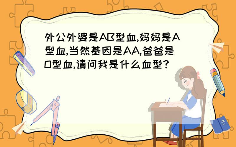 外公外婆是AB型血,妈妈是A型血,当然基因是AA,爸爸是O型血,请问我是什么血型?