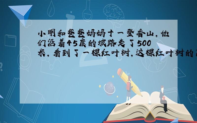 小明和爸爸妈妈十一登香山，他们沿着45度的坡路走了500米，看到了一棵红叶树，这棵红叶树的离地面的高度是______米．