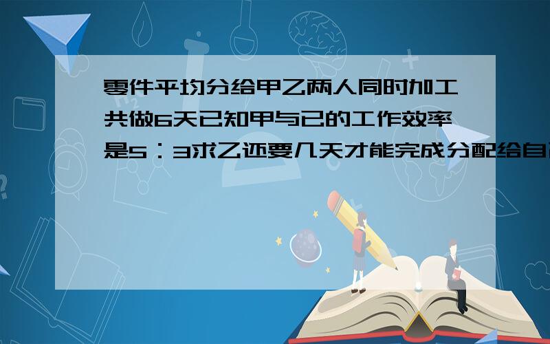 零件平均分给甲乙两人同时加工共做6天已知甲与已的工作效率是5：3求乙还要几天才能完成分配给自己的任务