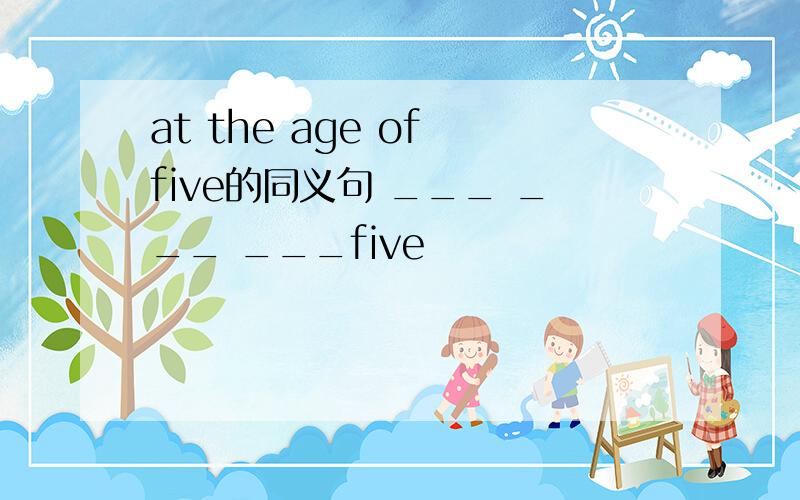 at the age of five的同义句 ___ ___ ___five