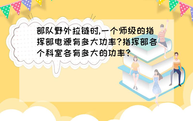 部队野外拉链时,一个师级的指挥部电源有多大功率?指挥部各个科室各有多大的功率?