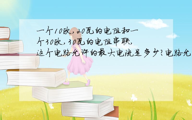 一个10欧,20瓦的电阻和一个30欧,30瓦的电阻串联,这个电路允许的最大电流是多少?电路允许的最大电压是多少?消耗的最