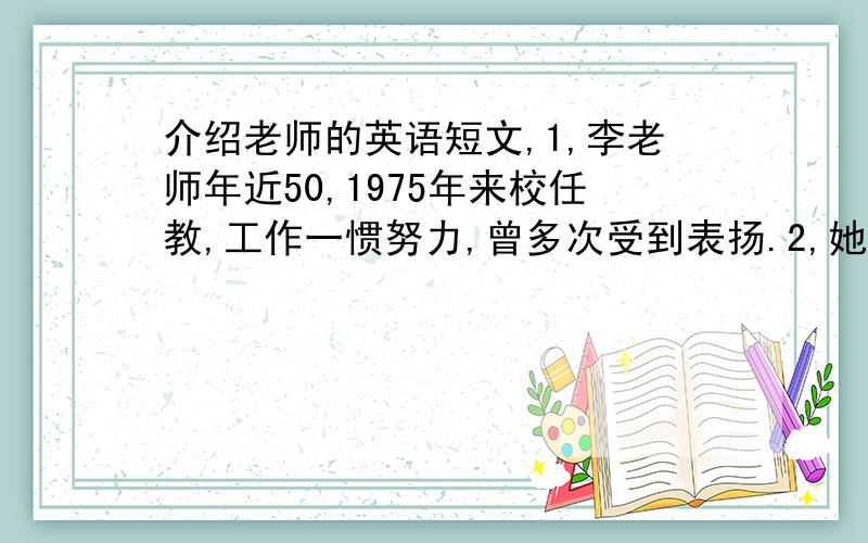 介绍老师的英语短文,1,李老师年近50,1975年来校任教,工作一惯努力,曾多次受到表扬.2,她知识丰富,教学有方,上课