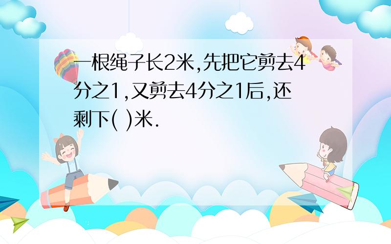 一根绳子长2米,先把它剪去4分之1,又剪去4分之1后,还剩下( )米.