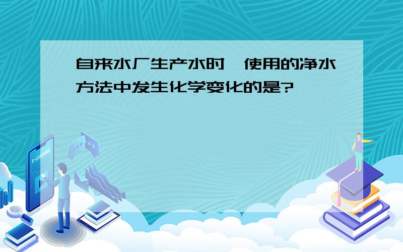 自来水厂生产水时,使用的净水方法中发生化学变化的是?