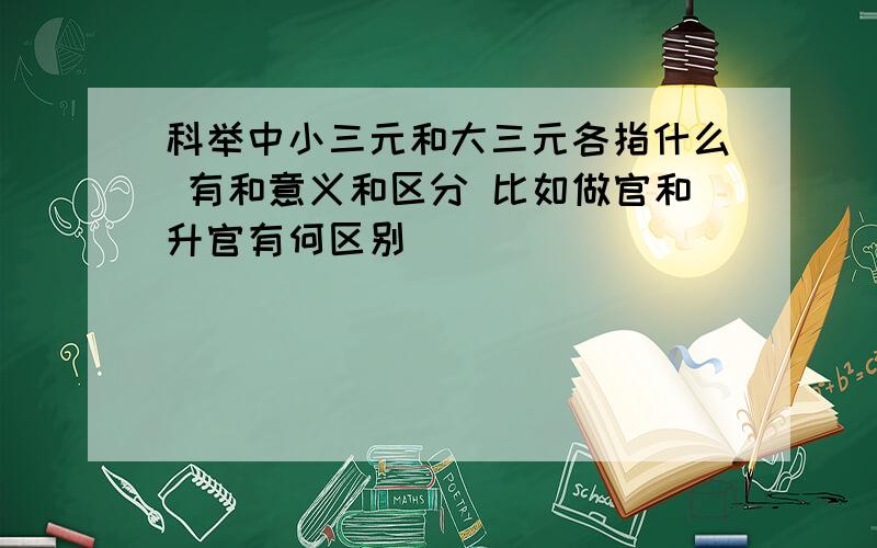 科举中小三元和大三元各指什么 有和意义和区分 比如做官和升官有何区别