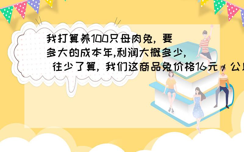 我打算养100只母肉兔, 要多大的成本年,利润大概多少, 往少了算, 我们这商品兔价格16元/公斤 .