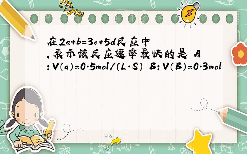 在2a+b=3c+5d反应中,表示该反应速率最快的是 A：V（a）=0.5mol/（L·S） B：V（B）=0.3mol