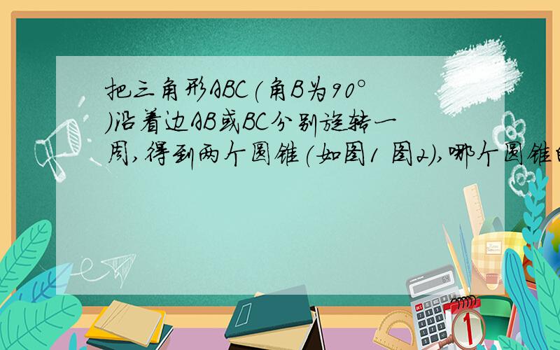 把三角形ABC(角B为90°）沿着边AB或BC分别旋转一周,得到两个圆锥(如图1 图2),哪个圆锥的体积较大?大圆锥比小