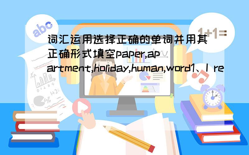 词汇运用选择正确的单词并用其正确形式填空paper,apartment,holiday,human,word1、I re