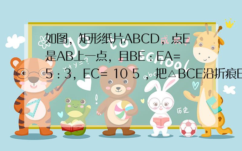 如图，矩形纸片ABCD，点E是AB上一点，且BE：EA=5：3，EC= 10 5 ，把△BCE沿折痕EC向上翻折，若点B