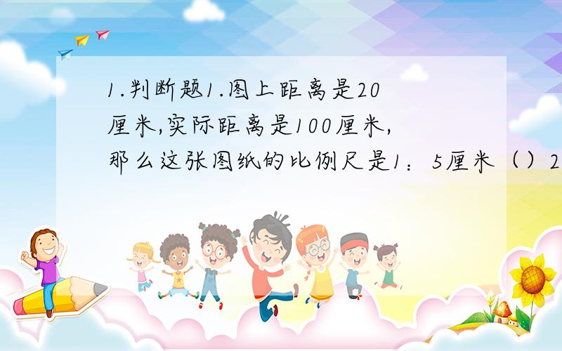 1.判断题1.图上距离是20厘米,实际距离是100厘米,那么这张图纸的比例尺是1：5厘米（）2.比例尺是1：3000,表