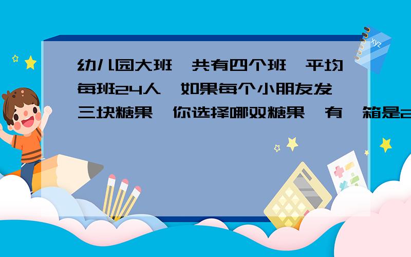 幼儿园大班一共有四个班,平均每班24人,如果每个小朋友发三块糖果,你选择哪双糖果,有一箱是250块糖果的,还有一箱是三百