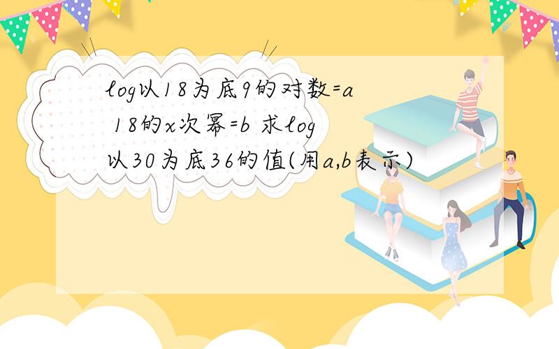 log以18为底9的对数=a 18的x次幂=b 求log以30为底36的值(用a,b表示)