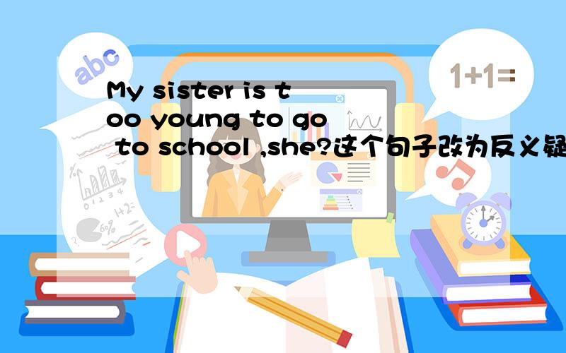 My sister is too young to go to school ,she?这个句子改为反义疑问句怎么改?后