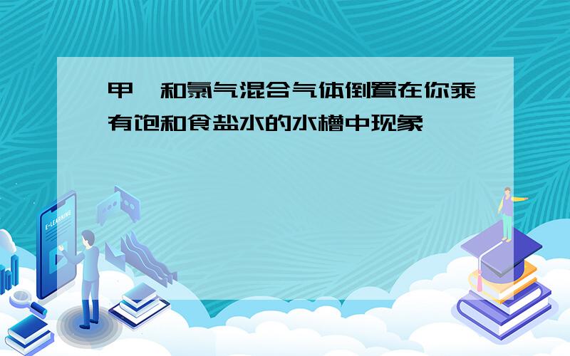 甲烷和氯气混合气体倒置在你乘有饱和食盐水的水槽中现象