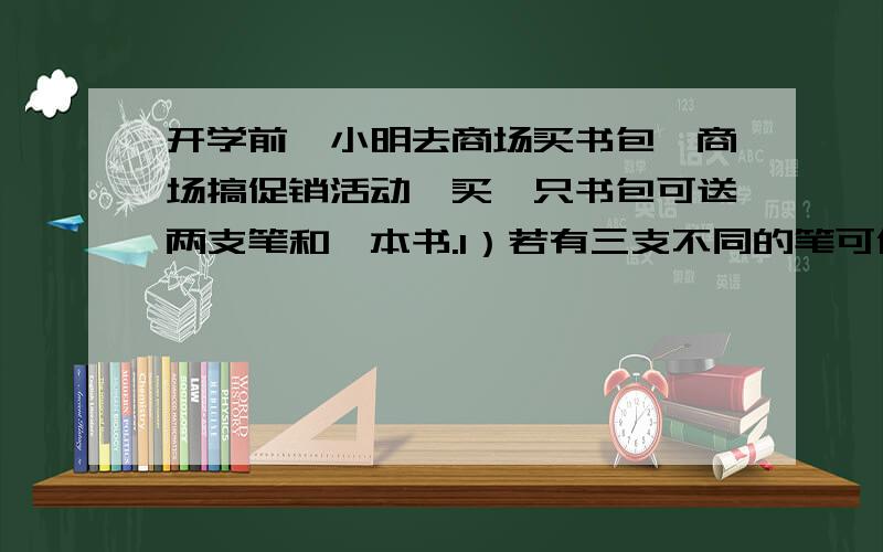 开学前,小明去商场买书包,商场搞促销活动,买一只书包可送两支笔和一本书.1）若有三支不同的笔可供选择