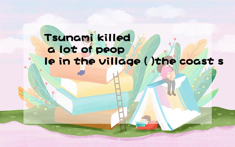 Tsunami killed a lot of people in the village ( )the coast s