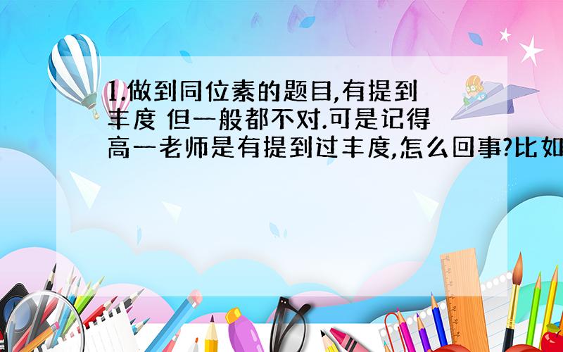 1.做到同位素的题目,有提到丰度 但一般都不对.可是记得高一老师是有提到过丰度,怎么回事?比如氯元素在自然界有Cl35C