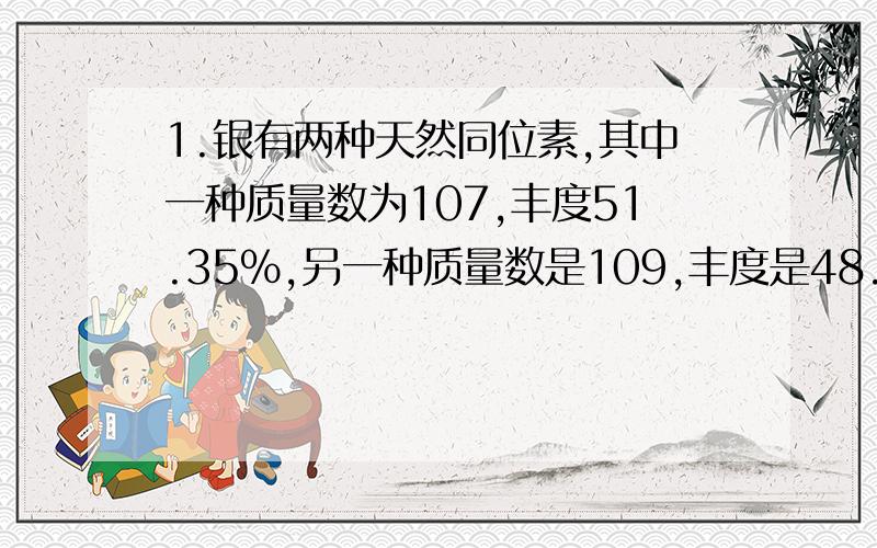 1.银有两种天然同位素,其中一种质量数为107,丰度51.35%,另一种质量数是109,丰度是48.65%.试求银的近似